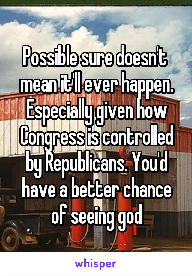 Possible sure doesn't  mean it'll ever happen. Especially given how Congress is controlled by Republicans. You'd have a better chance of seeing god