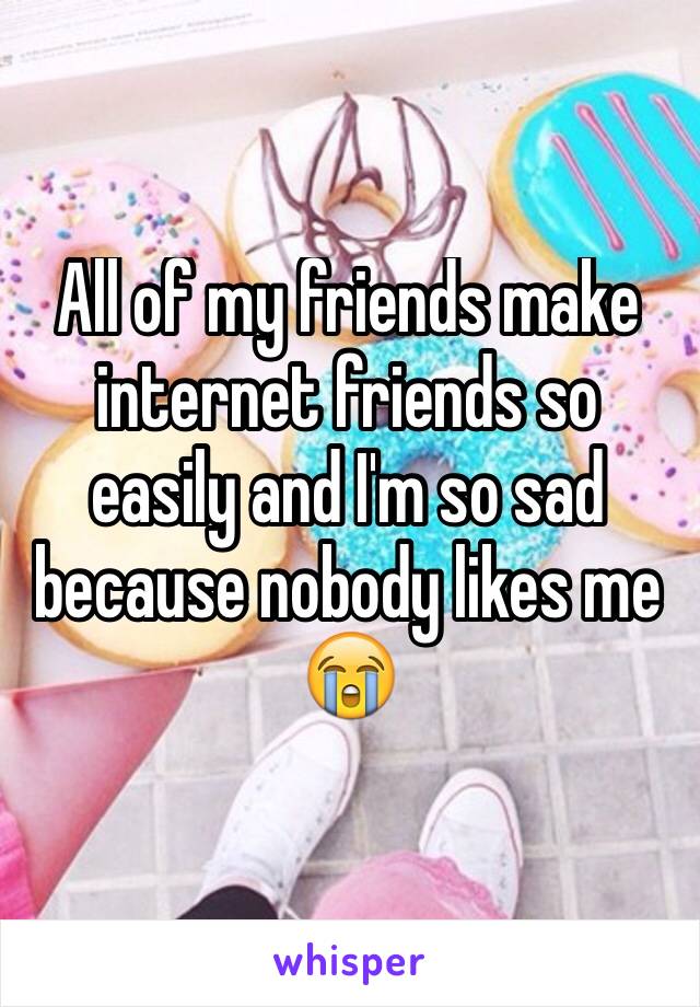 All of my friends make internet friends so easily and I'm so sad because nobody likes me 😭