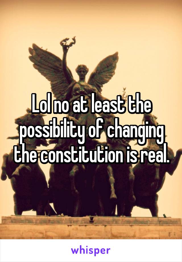 Lol no at least the possibility of changing the constitution is real.