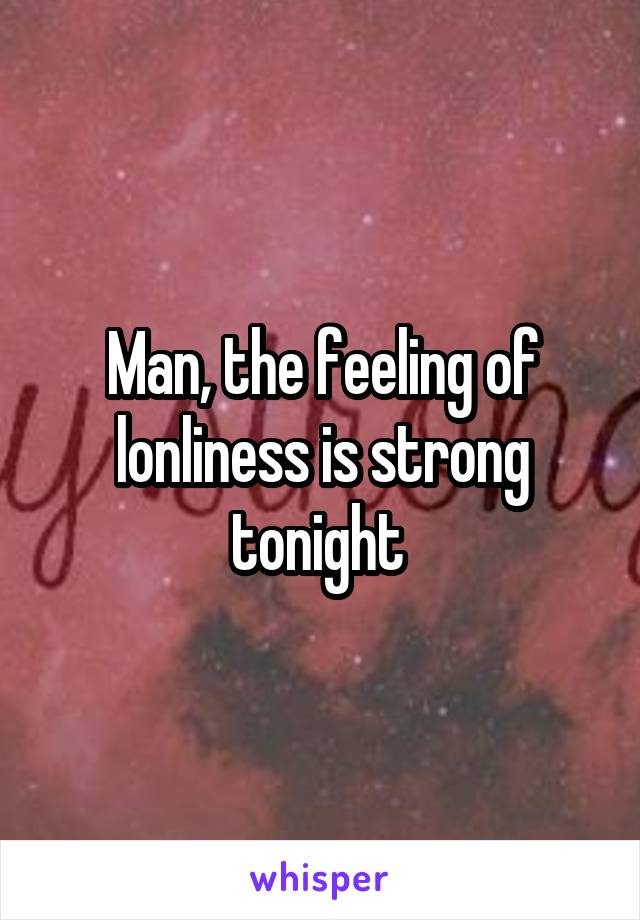 Man, the feeling of lonliness is strong tonight 