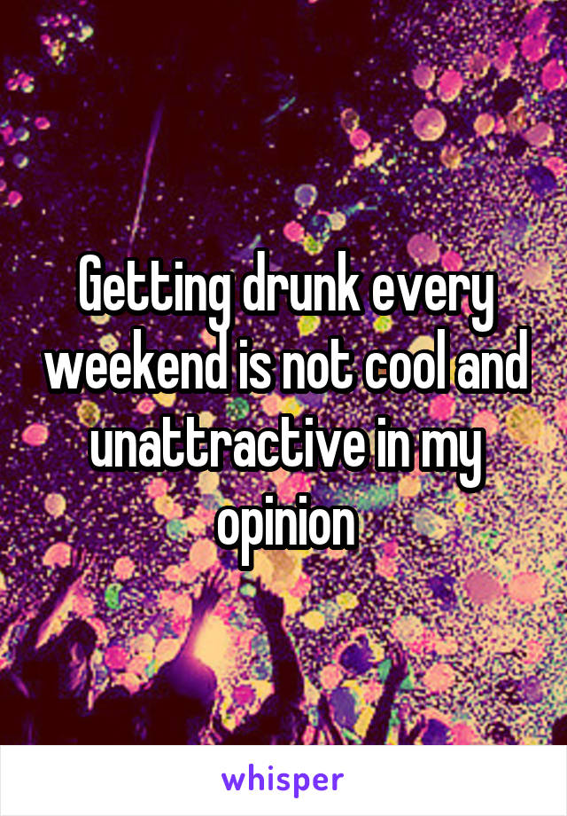 Getting drunk every weekend is not cool and unattractive in my opinion