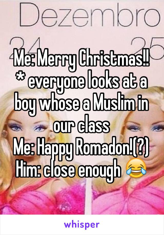 Me: Merry Christmas!!
* everyone looks at a boy whose a Muslim in our class
Me: Happy Romadon!(?)
Him: close enough 😂 