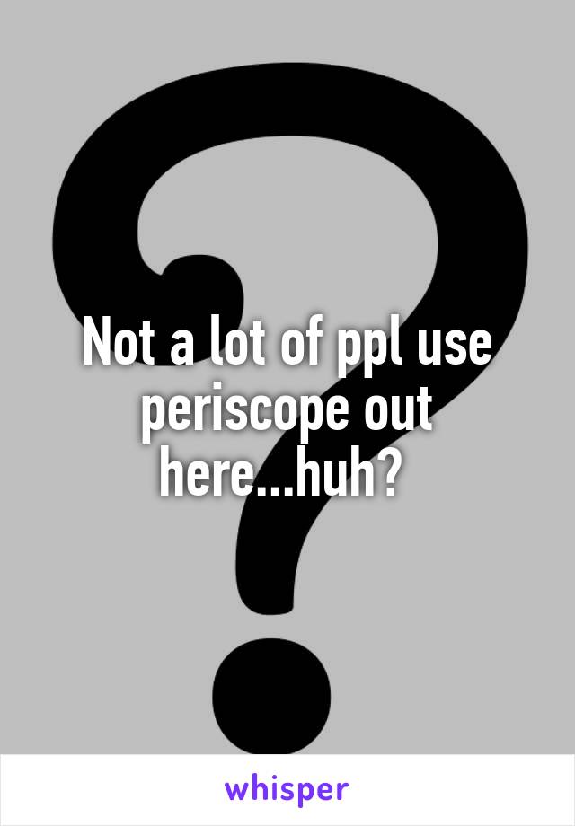 Not a lot of ppl use periscope out here...huh? 