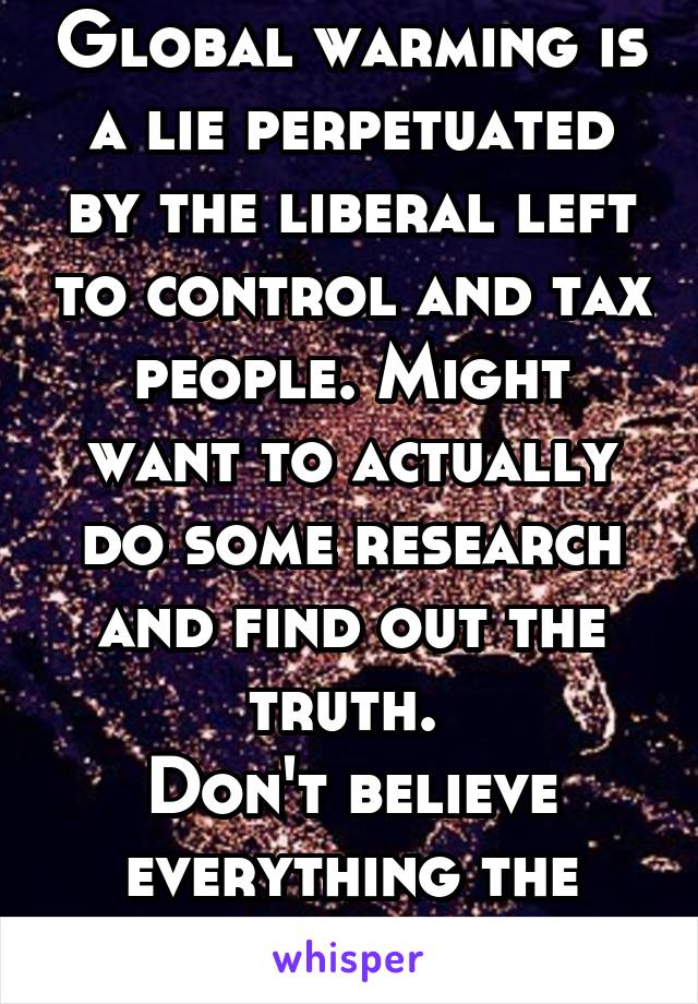 Global warming is a lie perpetuated by the liberal left to control and tax people. Might want to actually do some research and find out the truth. 
Don't believe everything the media tells you.  