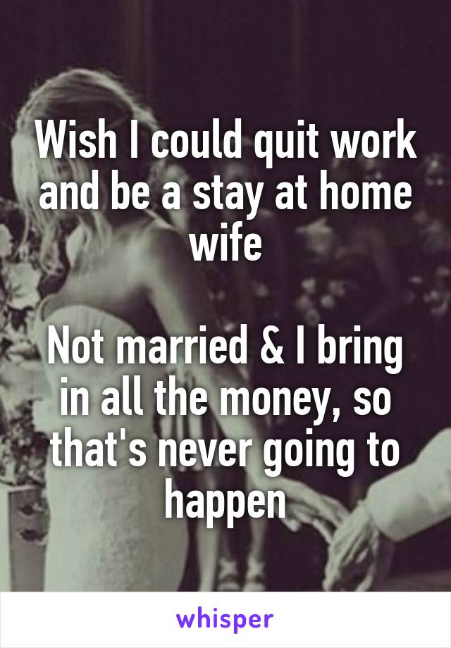 Wish I could quit work and be a stay at home wife

Not married & I bring in all the money, so that's never going to happen