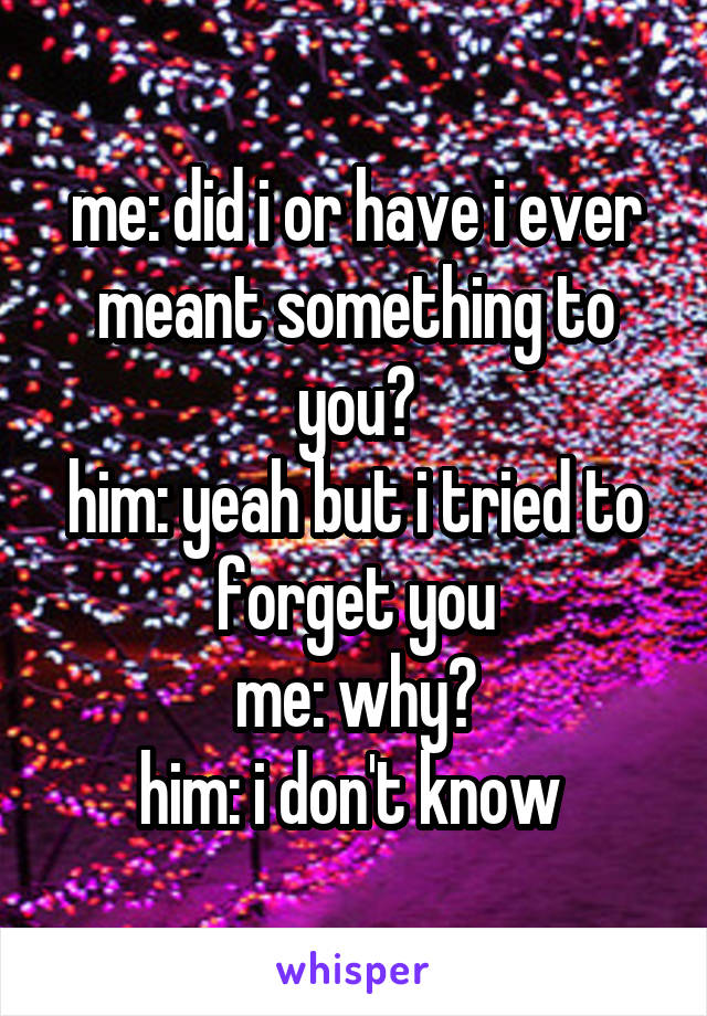 me: did i or have i ever meant something to you?
him: yeah but i tried to forget you
me: why?
him: i don't know 