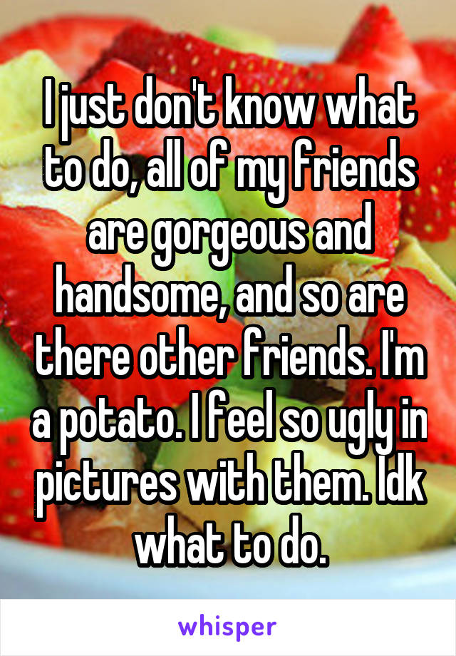 I just don't know what to do, all of my friends are gorgeous and handsome, and so are there other friends. I'm a potato. I feel so ugly in pictures with them. Idk what to do.