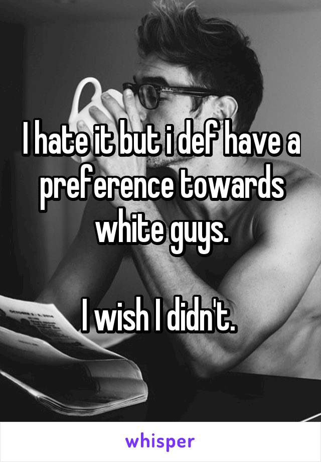 I hate it but i def have a preference towards white guys.

I wish I didn't. 