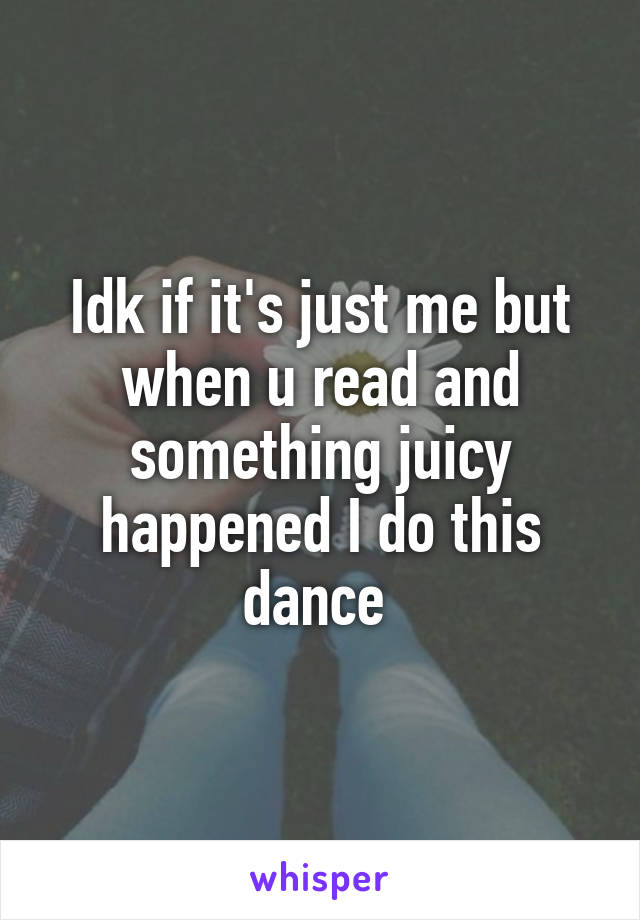 Idk if it's just me but when u read and something juicy happened I do this dance 