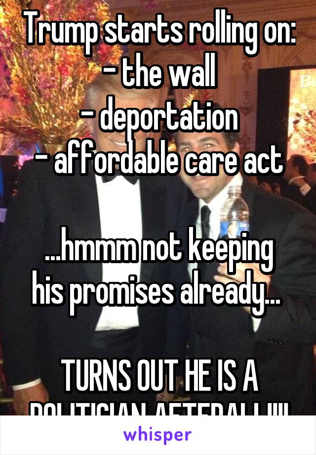 Trump starts rolling on:
- the wall
- deportation
- affordable care act

...hmmm not keeping his promises already... 

TURNS OUT HE IS A POLITICIAN AFTERALL!!!!