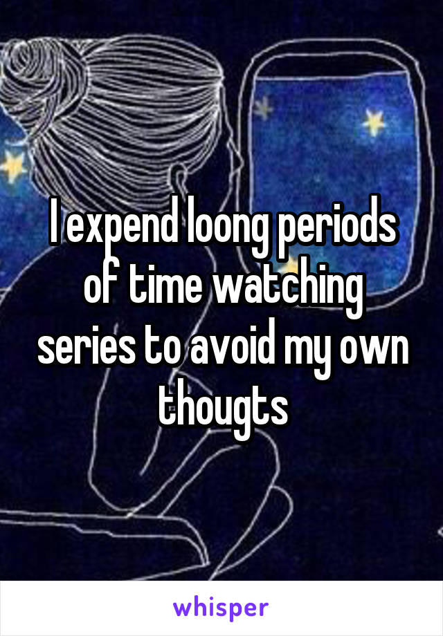 I expend loong periods of time watching series to avoid my own thougts