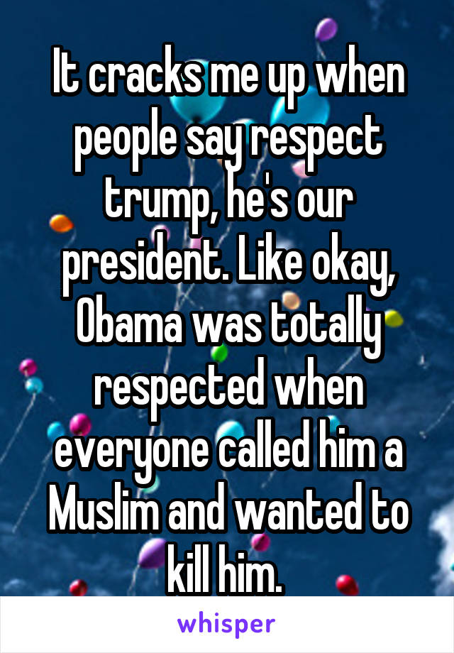 It cracks me up when people say respect trump, he's our president. Like okay, Obama was totally respected when everyone called him a Muslim and wanted to kill him. 