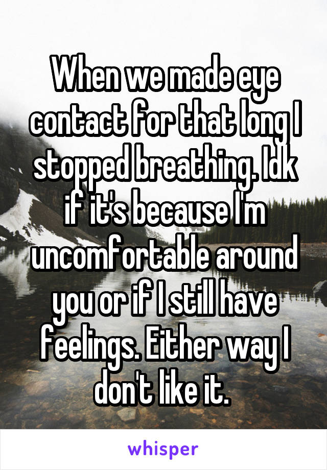 When we made eye contact for that long I stopped breathing. Idk if it's because I'm uncomfortable around you or if I still have feelings. Either way I don't like it. 