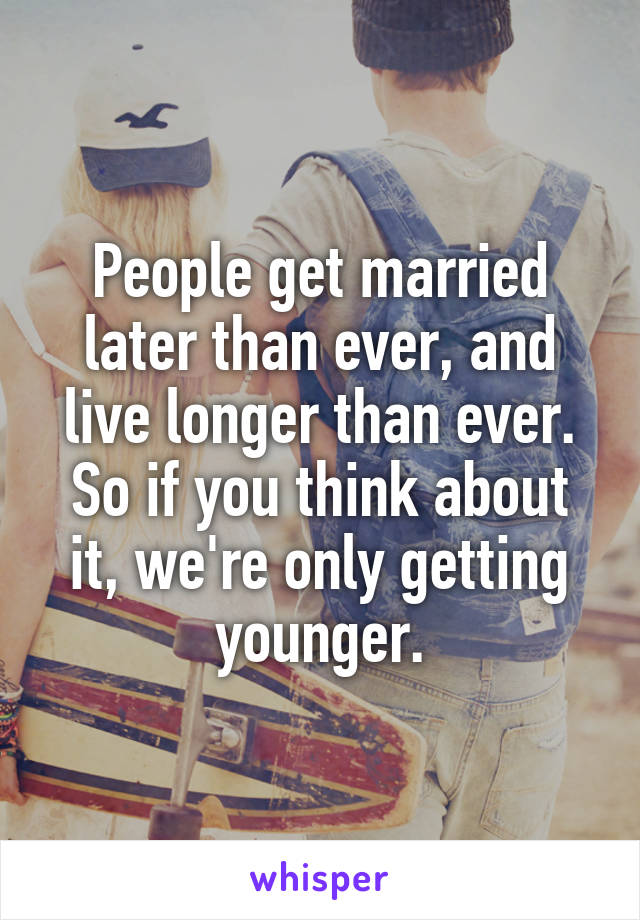 People get married later than ever, and live longer than ever. So if you think about it, we're only getting younger.