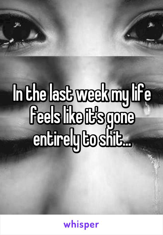 In the last week my life feels like it's gone entirely to shit...