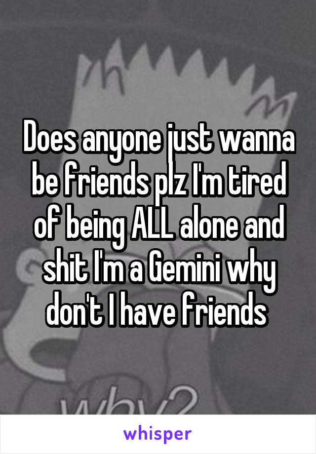 Does anyone just wanna be friends plz I'm tired of being ALL alone and shit I'm a Gemini why don't I have friends 