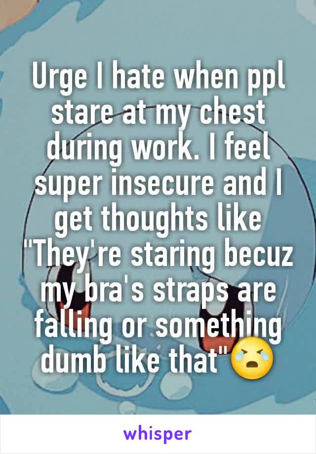 Urge I hate when ppl stare at my chest during work. I feel super insecure and I get thoughts like "They're staring becuz my bra's straps are falling or something dumb like that"😭