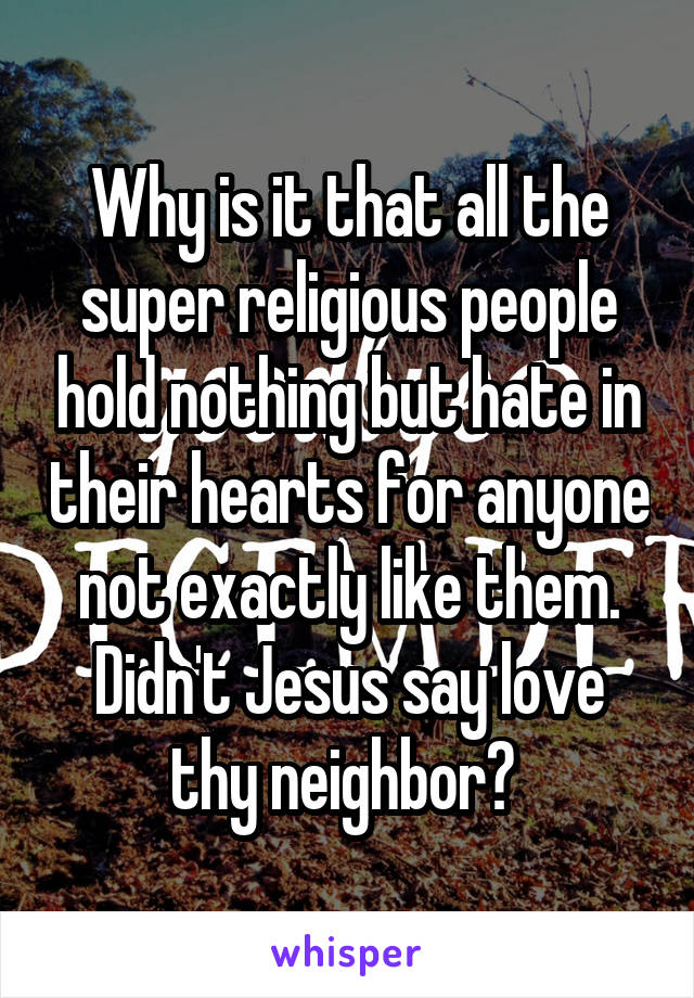 Why is it that all the super religious people hold nothing but hate in their hearts for anyone not exactly like them. Didn't Jesus say love thy neighbor? 