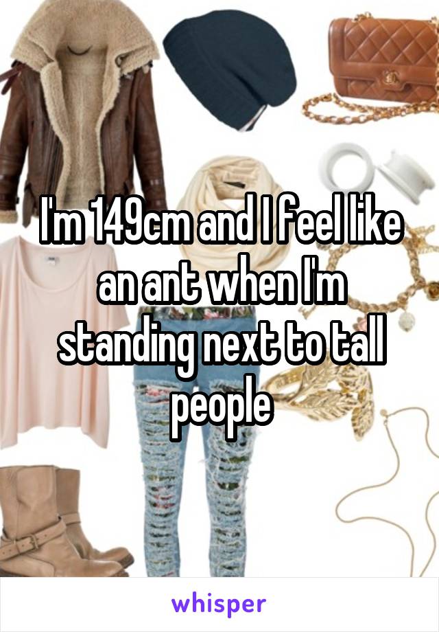 I'm 149cm and I feel like an ant when I'm standing next to tall people