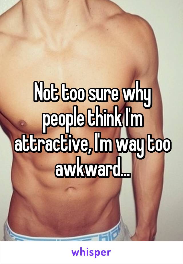 Not too sure why people think I'm attractive, I'm way too awkward...