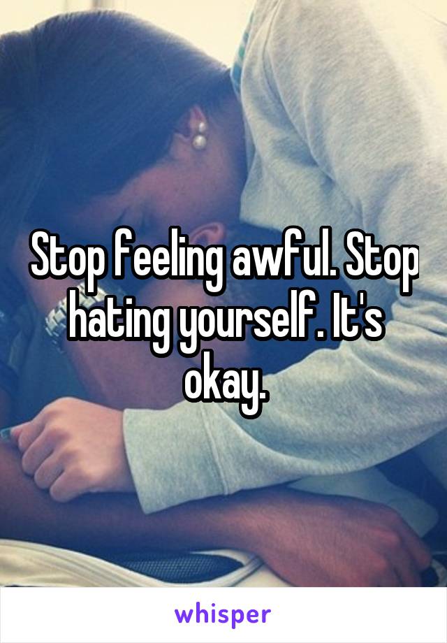 Stop feeling awful. Stop hating yourself. It's okay.