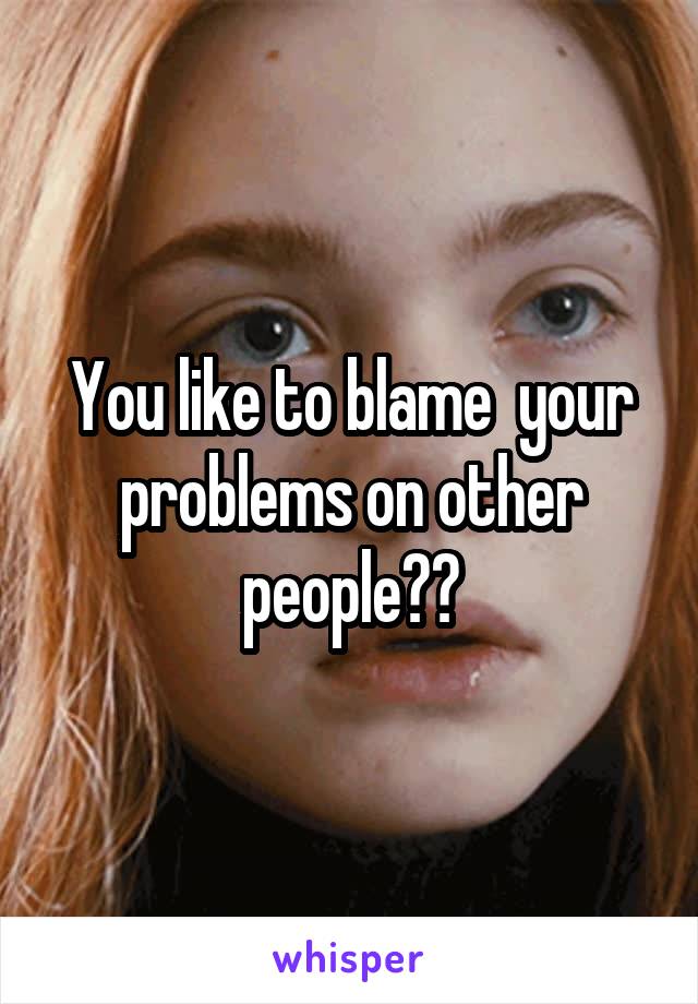 You like to blame  your problems on other people??