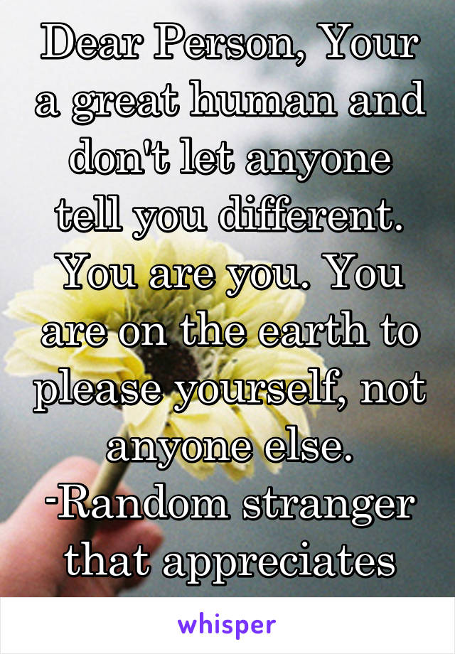 Dear Person, Your a great human and don't let anyone tell you different. You are you. You are on the earth to please yourself, not anyone else.
-Random stranger that appreciates your existance