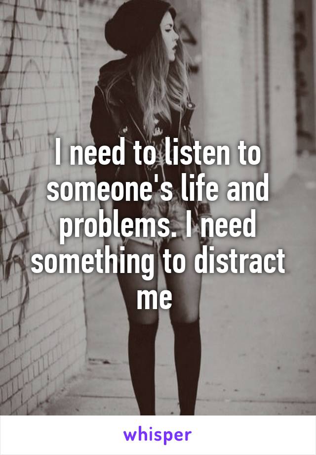 I need to listen to someone's life and problems. I need something to distract me 