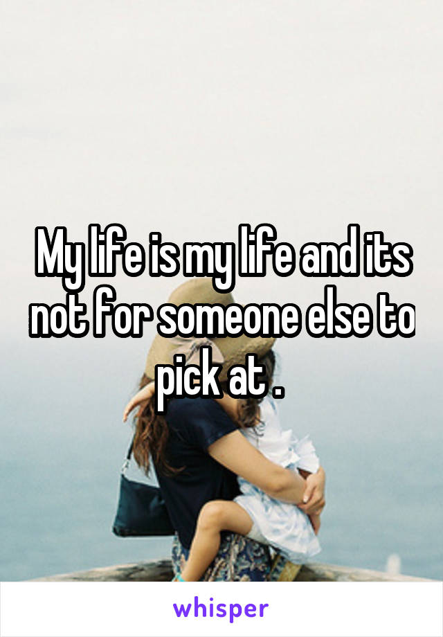 My life is my life and its not for someone else to pick at . 