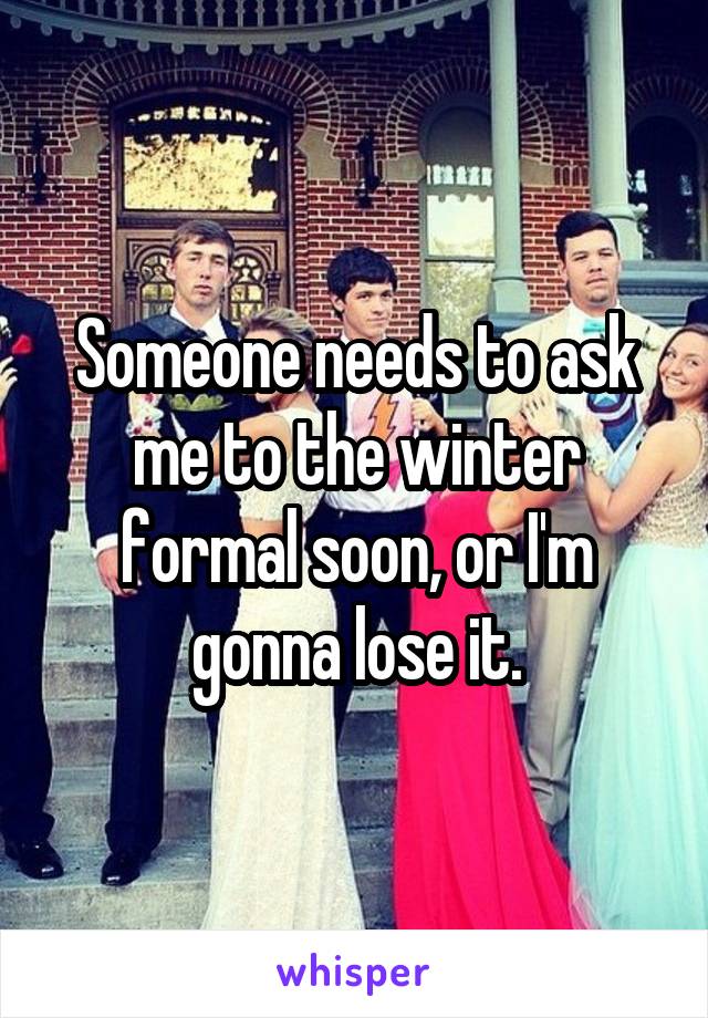 Someone needs to ask me to the winter formal soon, or I'm gonna lose it.