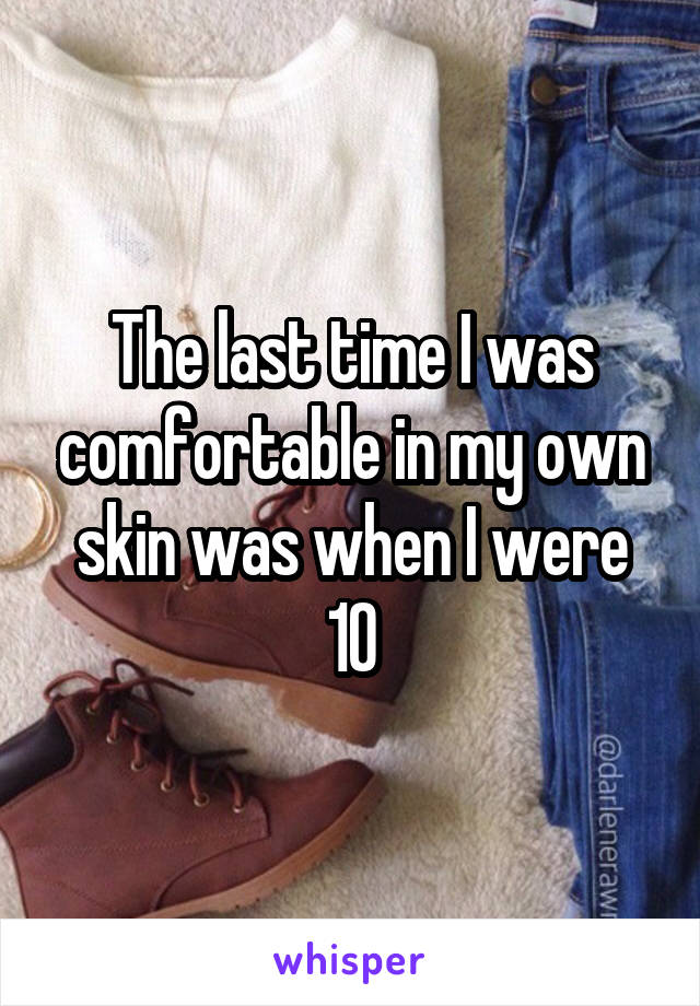 The last time I was comfortable in my own skin was when I were 10