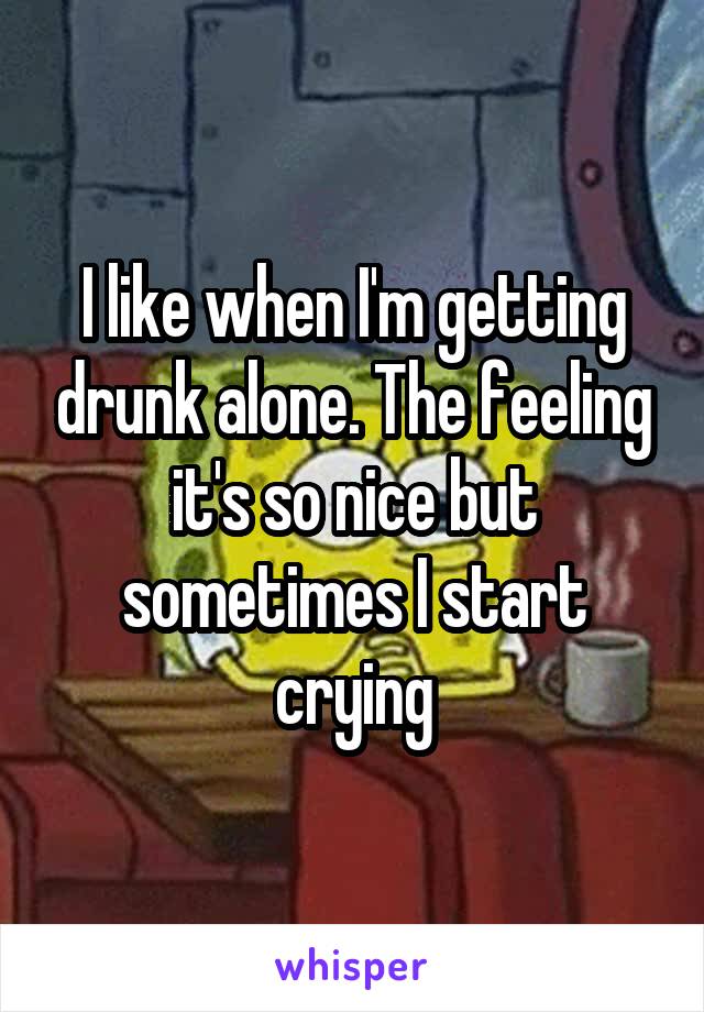 I like when I'm getting drunk alone. The feeling it's so nice but sometimes I start crying