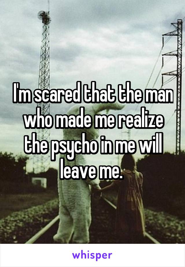 I'm scared that the man who made me realize the psycho in me will leave me. 
