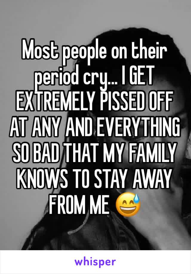 Most people on their period cry... I GET EXTREMELY PISSED OFF AT ANY AND EVERYTHING SO BAD THAT MY FAMILY KNOWS TO STAY AWAY FROM ME 😅