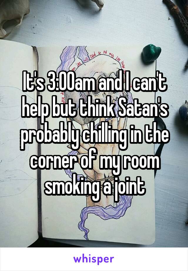 It's 3:00am and I can't help but think Satan's probably chilling in the corner of my room smoking a joint