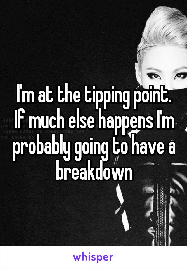 I'm at the tipping point. If much else happens I'm probably going to have a breakdown