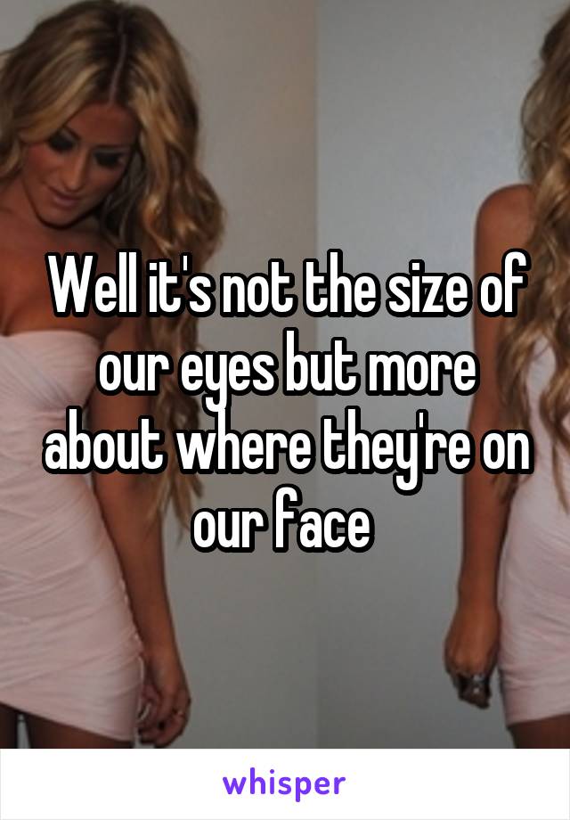 Well it's not the size of our eyes but more about where they're on our face 