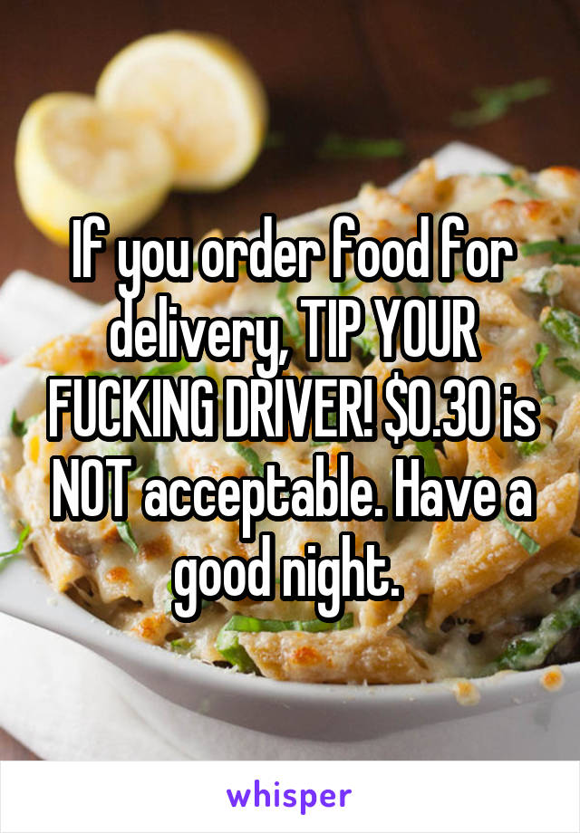 If you order food for delivery, TIP YOUR FUCKING DRIVER! $0.30 is NOT acceptable. Have a good night. 