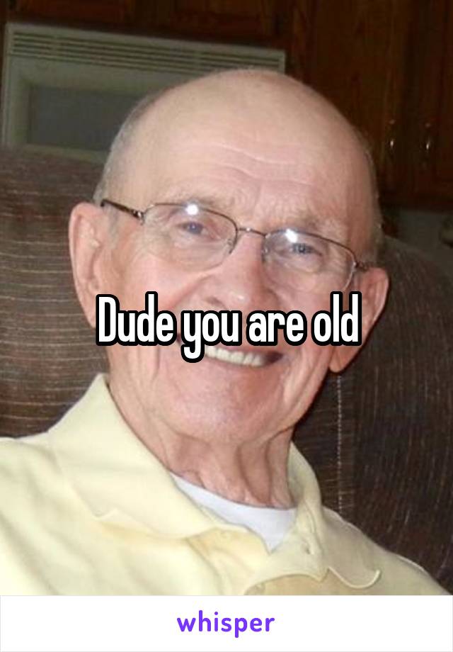 Dude you are old