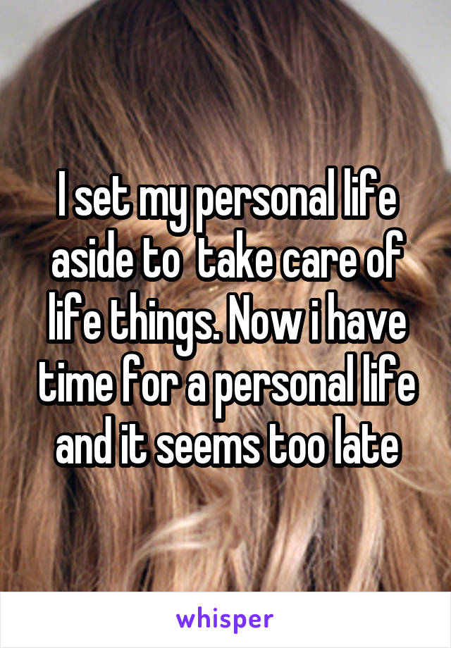 I set my personal life aside to  take care of life things. Now i have time for a personal life and it seems too late