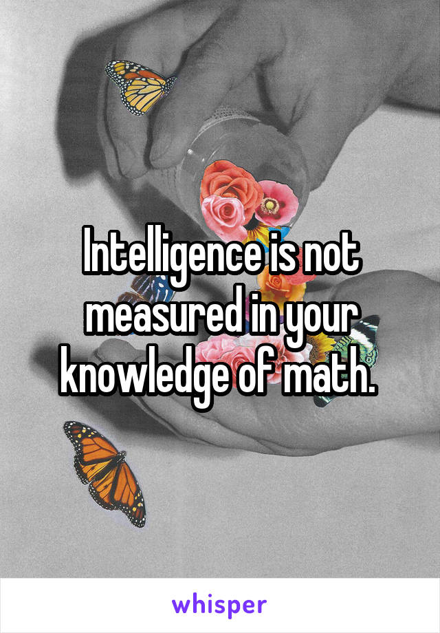Intelligence is not measured in your knowledge of math. 
