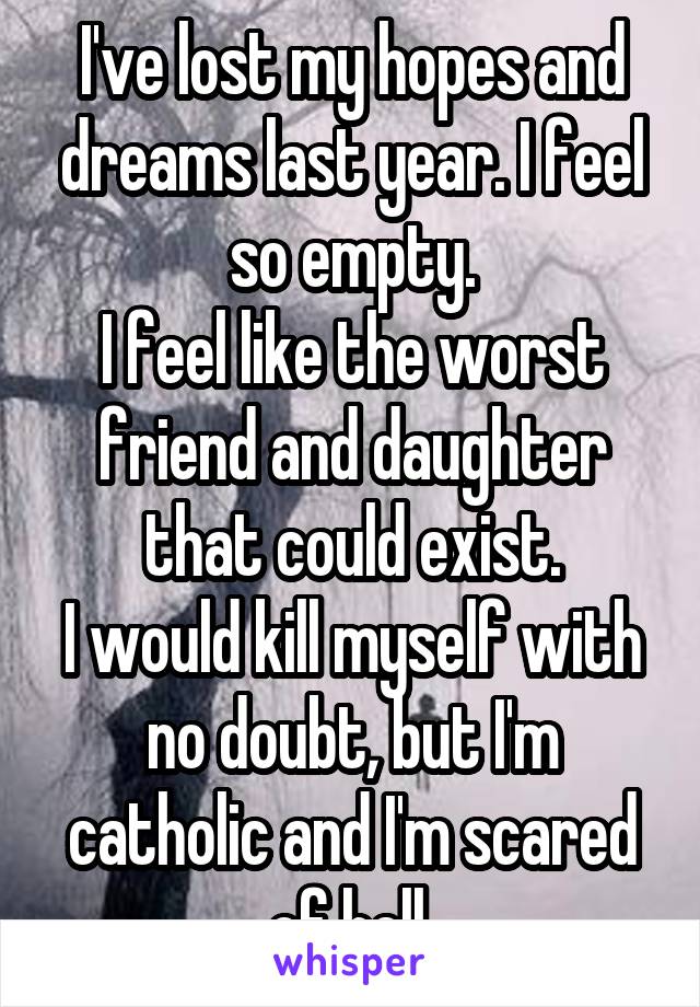 I've lost my hopes and dreams last year. I feel so empty.
I feel like the worst friend and daughter that could exist.
I would kill myself with no doubt, but I'm catholic and I'm scared of hell.