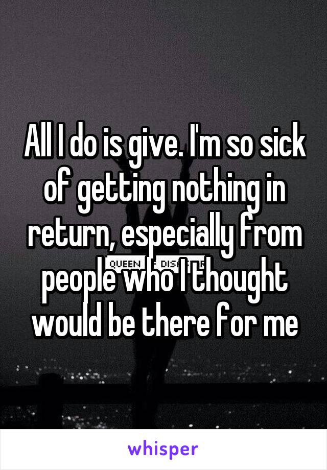 All I do is give. I'm so sick of getting nothing in return, especially from people who I thought would be there for me