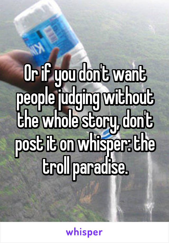 Or if you don't want people judging without the whole story, don't post it on whisper: the troll paradise.