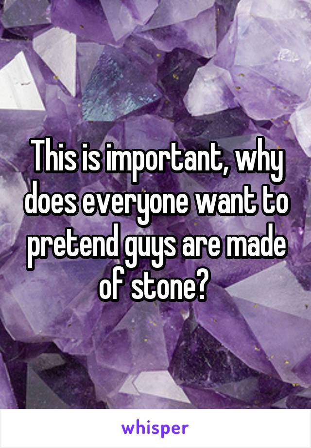 This is important, why does everyone want to pretend guys are made of stone? 