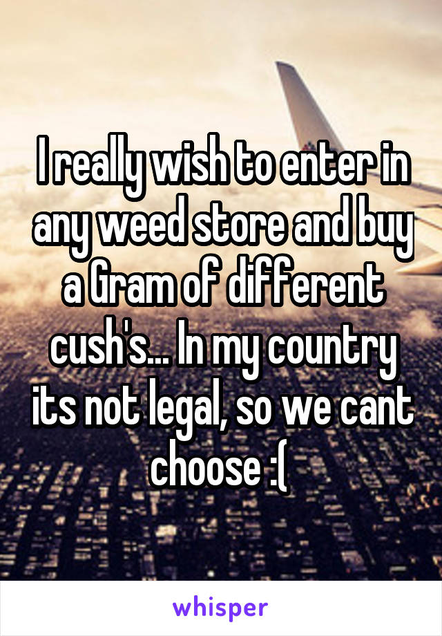 I really wish to enter in any weed store and buy a Gram of different cush's... In my country its not legal, so we cant choose :( 