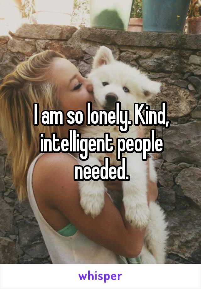 I am so lonely. Kind, intelligent people needed.