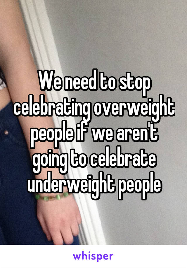 We need to stop celebrating overweight people if we aren't going to celebrate underweight people