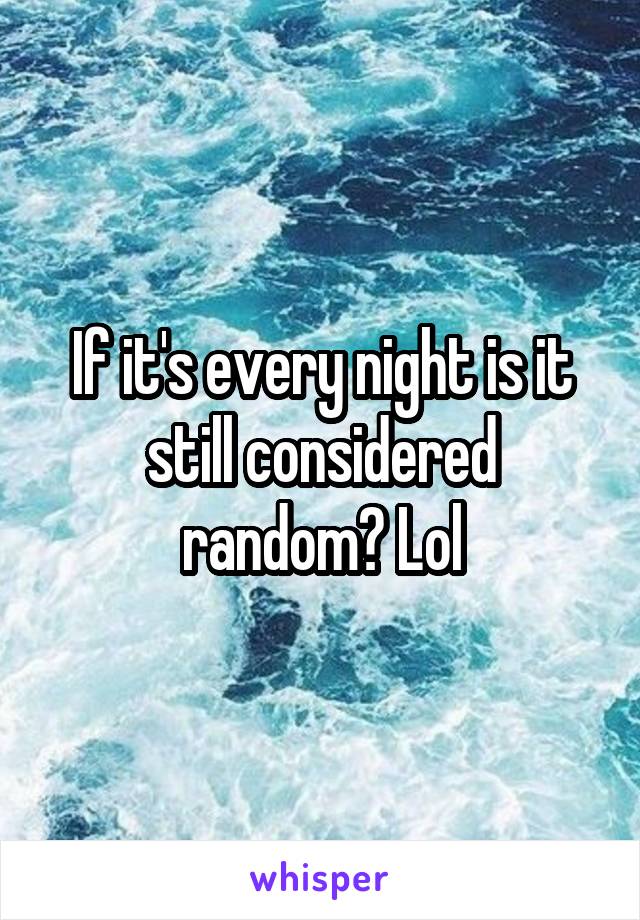 If it's every night is it still considered random? Lol