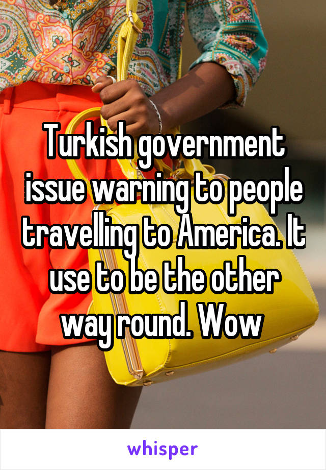 Turkish government issue warning to people travelling to America. It use to be the other way round. Wow 